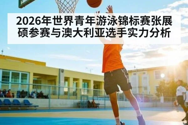 2026年世界青年游泳锦标赛张展硕参赛与澳大利亚选手实力分析